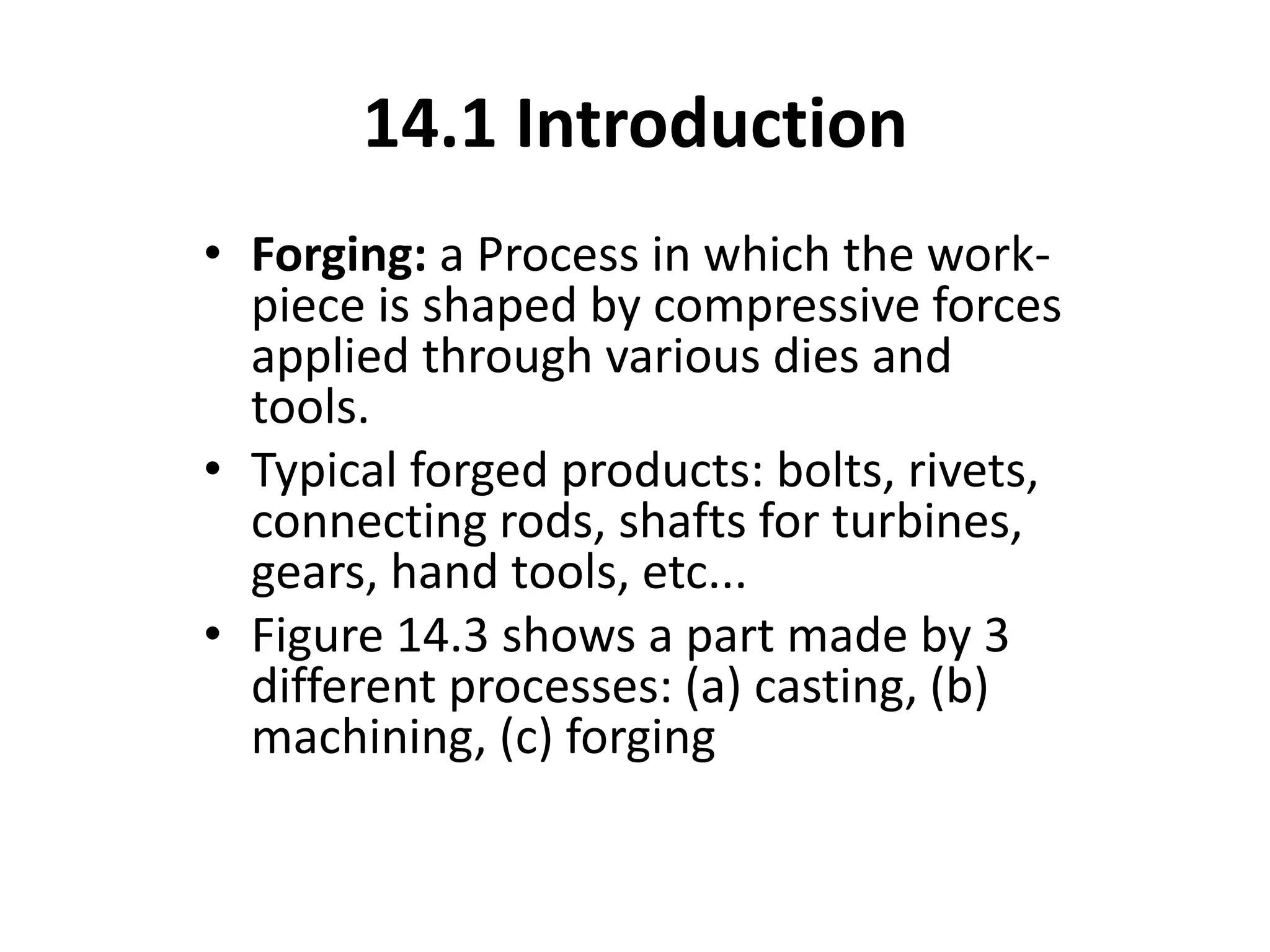 14.1 Introduction
• Forging: a Process in which the work-
piece is shaped by compressive forces
applied through various dies and
tools.
• Typical forged products: bolts, rivets,
connecting rods, shafts for turbines,
gears, hand tools, etc...
• Figure 14.3 shows a part made by 3
different processes: (a) casting, (b)
machining, (c) forging
 