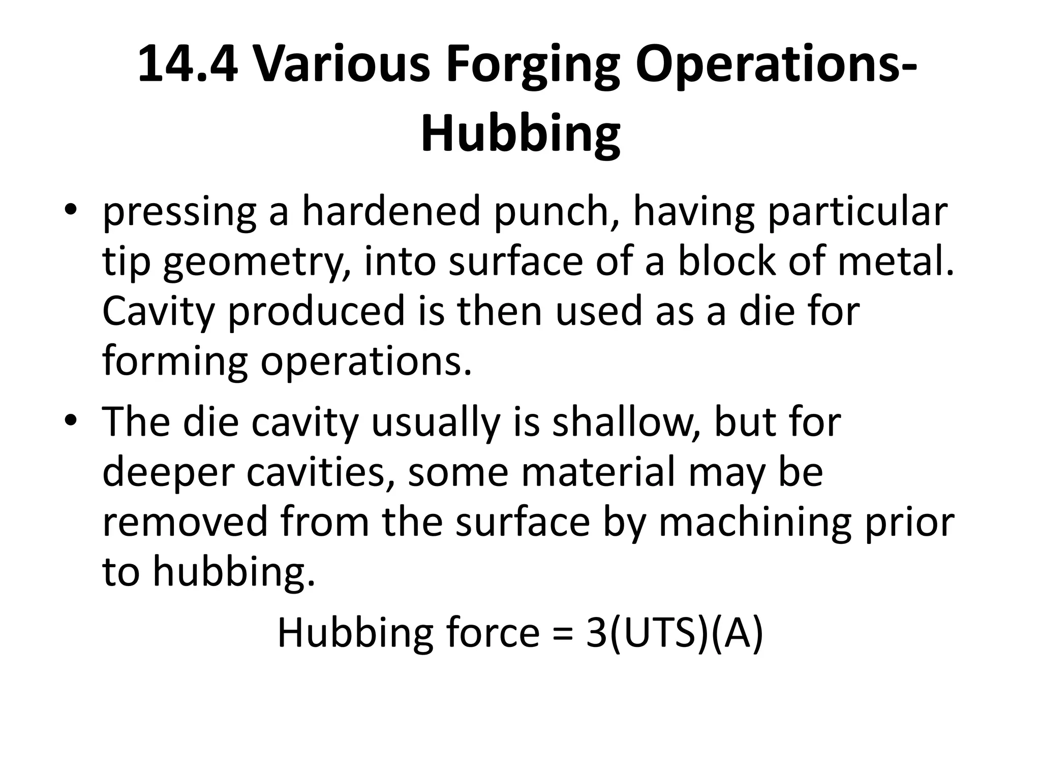 • pressing a hardened punch, having particular
tip geometry, into surface of a block of metal.
Cavity produced is then used as a die for
forming operations.
• The die cavity usually is shallow, but for
deeper cavities, some material may be
removed from the surface by machining prior
to hubbing.
Hubbing force = 3(UTS)(A)
14.4 Various Forging Operations-
Hubbing
 