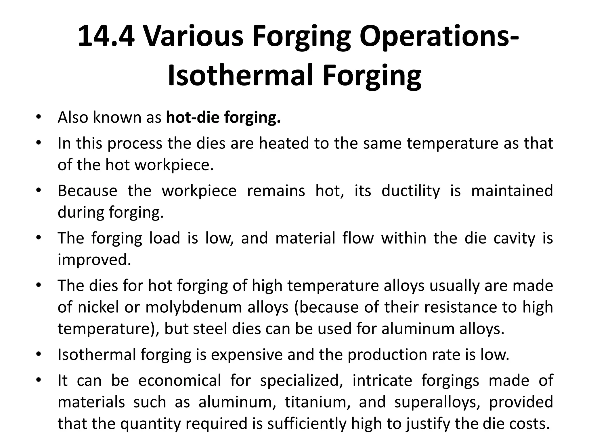 • Also known as hot-die forging.
• In this process the dies are heated to the same temperature as that
of the hot workpiece.
• Because the workpiece remains hot, its ductility is maintained
during forging.
• The forging load is low, and material flow within the die cavity is
improved.
• The dies for hot forging of high temperature alloys usually are made
of nickel or molybdenum alloys (because of their resistance to high
temperature), but steel dies can be used for aluminum alloys.
• Isothermal forging is expensive and the production rate is low.
• It can be economical for specialized, intricate forgings made of
materials such as aluminum, titanium, and superalloys, provided
that the quantity required is sufficiently high to justify the die costs.
14.4 Various Forging Operations-
Isothermal Forging
 