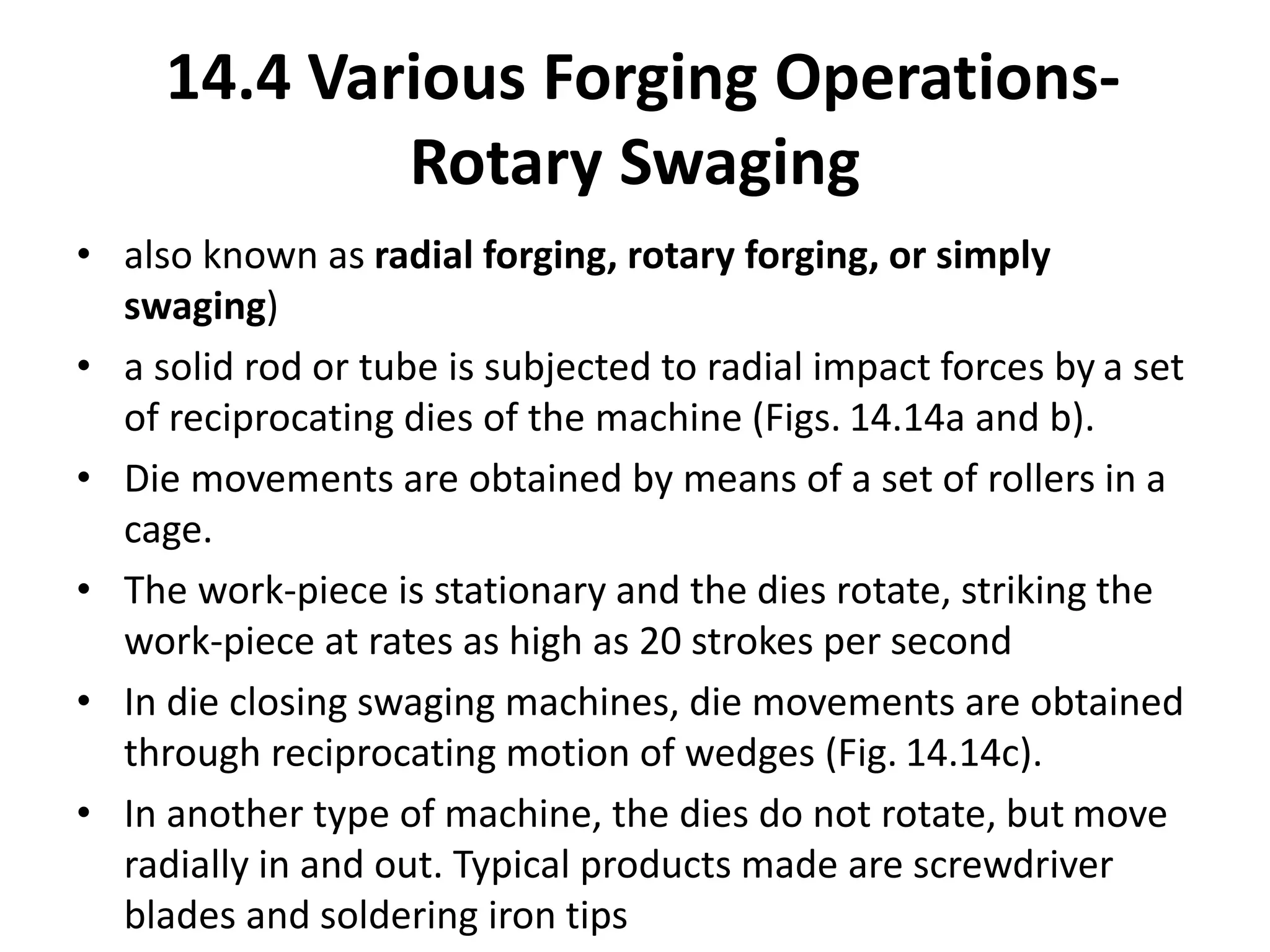 • also known as radial forging, rotary forging, or simply
swaging)
• a solid rod or tube is subjected to radial impact forces by a set
of reciprocating dies of the machine (Figs. 14.14a and b).
• Die movements are obtained by means of a set of rollers in a
cage.
• The work-piece is stationary and the dies rotate, striking the
work-piece at rates as high as 20 strokes per second
• In die closing swaging machines, die movements are obtained
through reciprocating motion of wedges (Fig. 14.14c).
• In another type of machine, the dies do not rotate, but move
radially in and out. Typical products made are screwdriver
blades and soldering iron tips
14.4 Various Forging Operations-
Rotary Swaging
 
