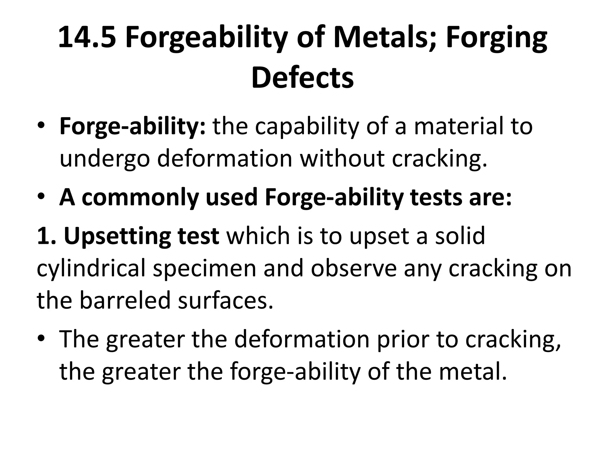 14.5 Forgeability of Metals; Forging
Defects
• Forge-ability: the capability of a material to
undergo deformation without cracking.
• A commonly used Forge-ability tests are:
1. Upsetting test which is to upset a solid
cylindrical specimen and observe any cracking on
the barreled surfaces.
• The greater the deformation prior to cracking,
the greater the forge-ability of the metal.
 