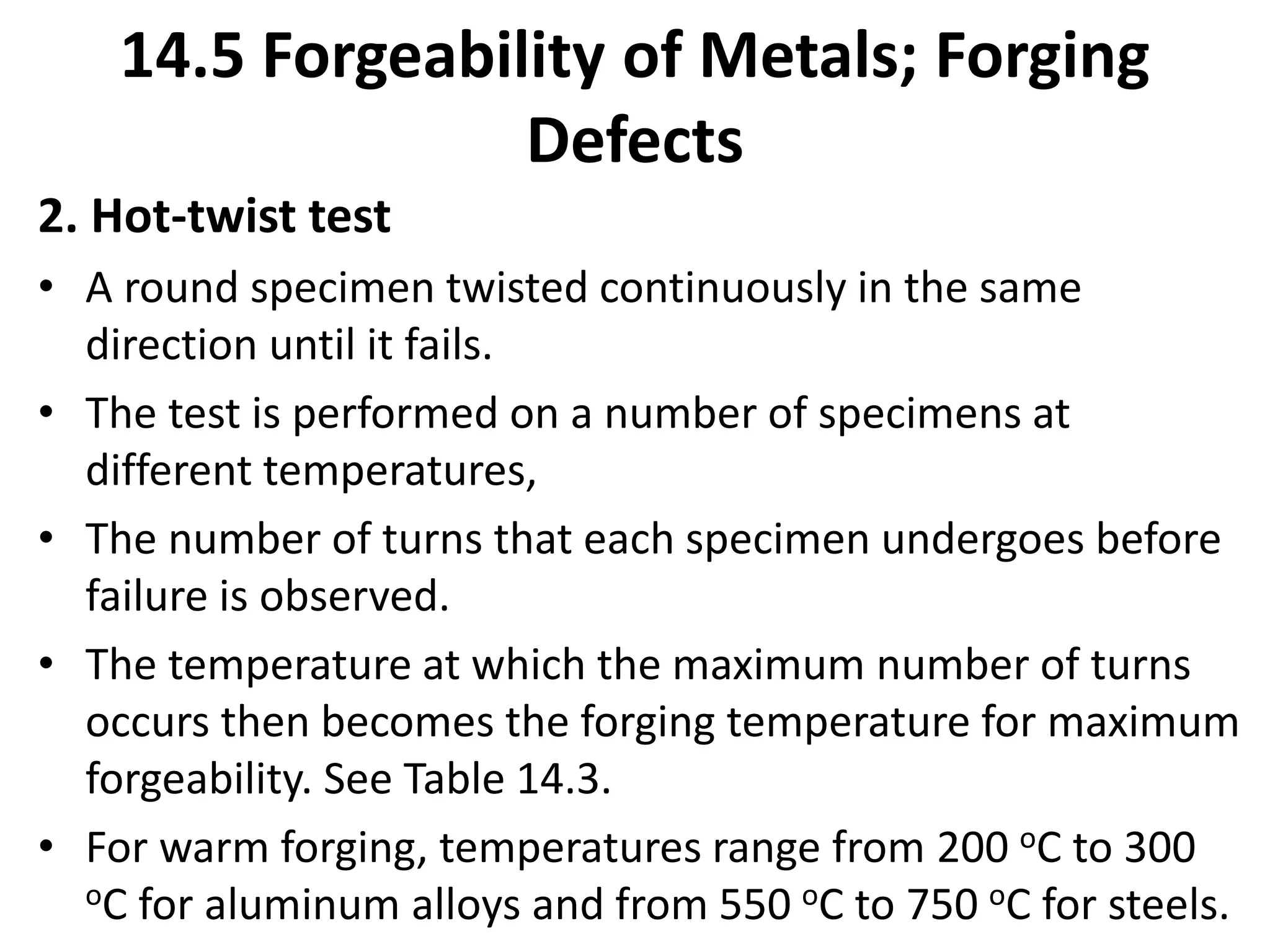 2. Hot-twist test
• A round specimen twisted continuously in the same
direction until it fails.
• The test is performed on a number of specimens at
different temperatures,
• The number of turns that each specimen undergoes before
failure is observed.
• The temperature at which the maximum number of turns
occurs then becomes the forging temperature for maximum
forgeability. See Table 14.3.
• For warm forging, temperatures range from 200 oC to 300
oC for aluminum alloys and from 550 oC to 750 oC for steels.
14.5 Forgeability of Metals; Forging
Defects
 