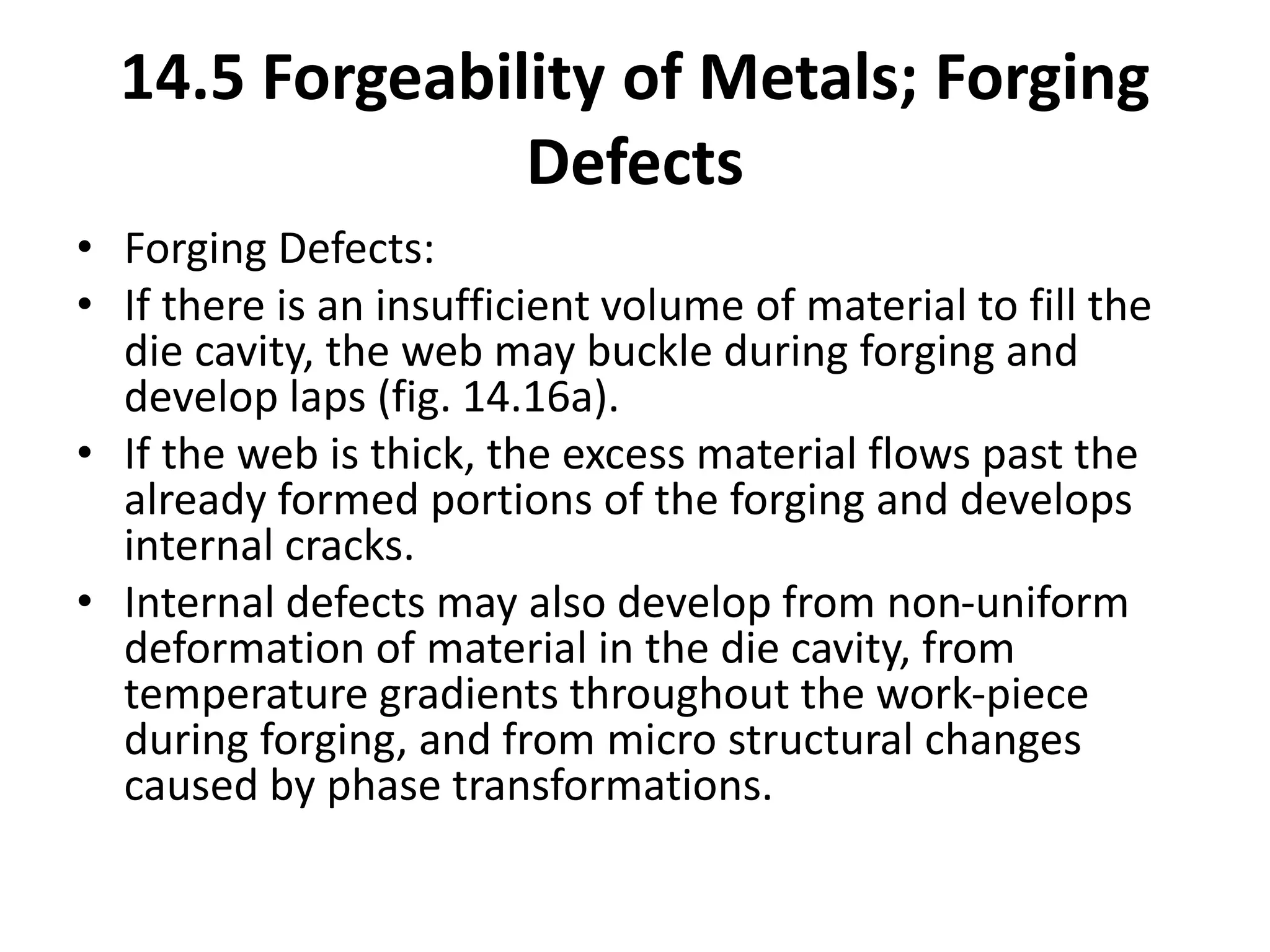 • Forging Defects:
• If there is an insufficient volume of material to fill the
die cavity, the web may buckle during forging and
develop laps (fig. 14.16a).
• If the web is thick, the excess material flows past the
already formed portions of the forging and develops
internal cracks.
• Internal defects may also develop from non-uniform
deformation of material in the die cavity, from
temperature gradients throughout the work-piece
during forging, and from micro structural changes
caused by phase transformations.
14.5 Forgeability of Metals; Forging
Defects
 