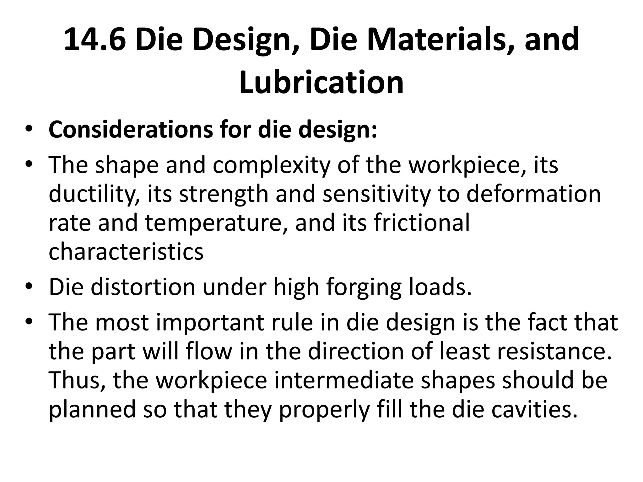 14.6 Die Design, Die Materials, and
Lubrication
• Considerations for die design:
• The shape and complexity of the workpiece, its
ductility, its strength and sensitivity to deformation
rate and temperature, and its frictional
characteristics
• Die distortion under high forging loads.
• The most important rule in die design is the fact that
the part will flow in the direction of least resistance.
Thus, the workpiece intermediate shapes should be
planned so that they properly fill the die cavities.
 