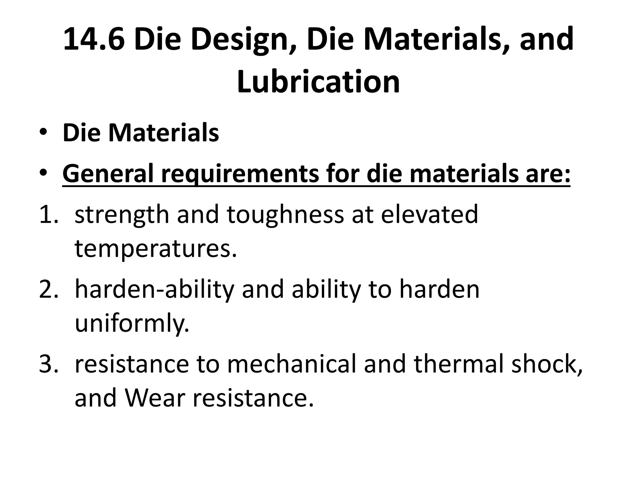 • Die Materials
• General requirements for die materials are:
1. strength and toughness at elevated
temperatures.
2. harden-ability and ability to harden
uniformly.
3. resistance to mechanical and thermal shock,
and Wear resistance.
14.6 Die Design, Die Materials, and
Lubrication
 