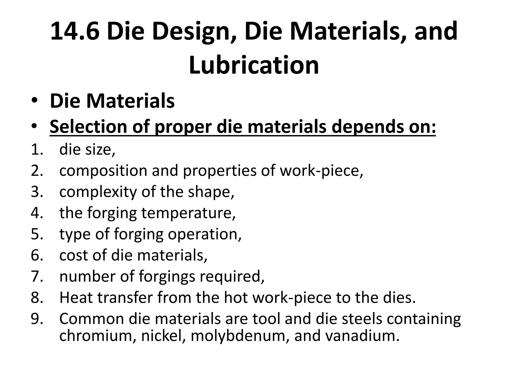 • Die Materials
• Selection of proper die materials depends on:
1. die size,
2. composition and properties of work-piece,
3. complexity of the shape,
4. the forging temperature,
5. type of forging operation,
6. cost of die materials,
7. number of forgings required,
8. Heat transfer from the hot work-piece to the dies.
9. Common die materials are tool and die steels containing
chromium, nickel, molybdenum, and vanadium.
14.6 Die Design, Die Materials, and
Lubrication
 