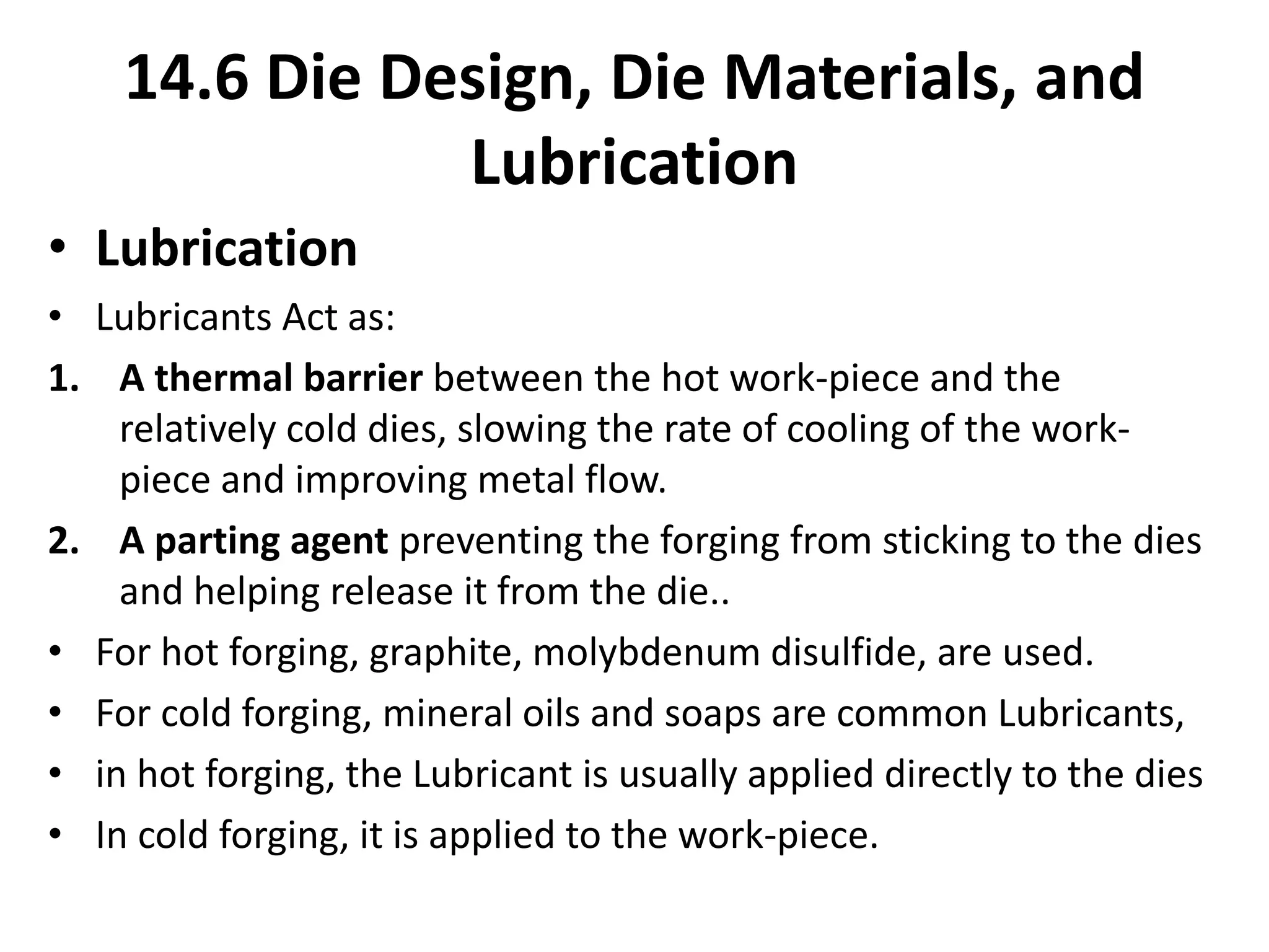 • Lubrication
• Lubricants Act as:
1. A thermal barrier between the hot work-piece and the
relatively cold dies, slowing the rate of cooling of the work-
piece and improving metal flow.
2. A parting agent preventing the forging from sticking to the dies
and helping release it from the die..
• For hot forging, graphite, molybdenum disulfide, are used.
• For cold forging, mineral oils and soaps are common Lubricants,
• in hot forging, the Lubricant is usually applied directly to the dies
• In cold forging, it is applied to the work-piece.
14.6 Die Design, Die Materials, and
Lubrication
 