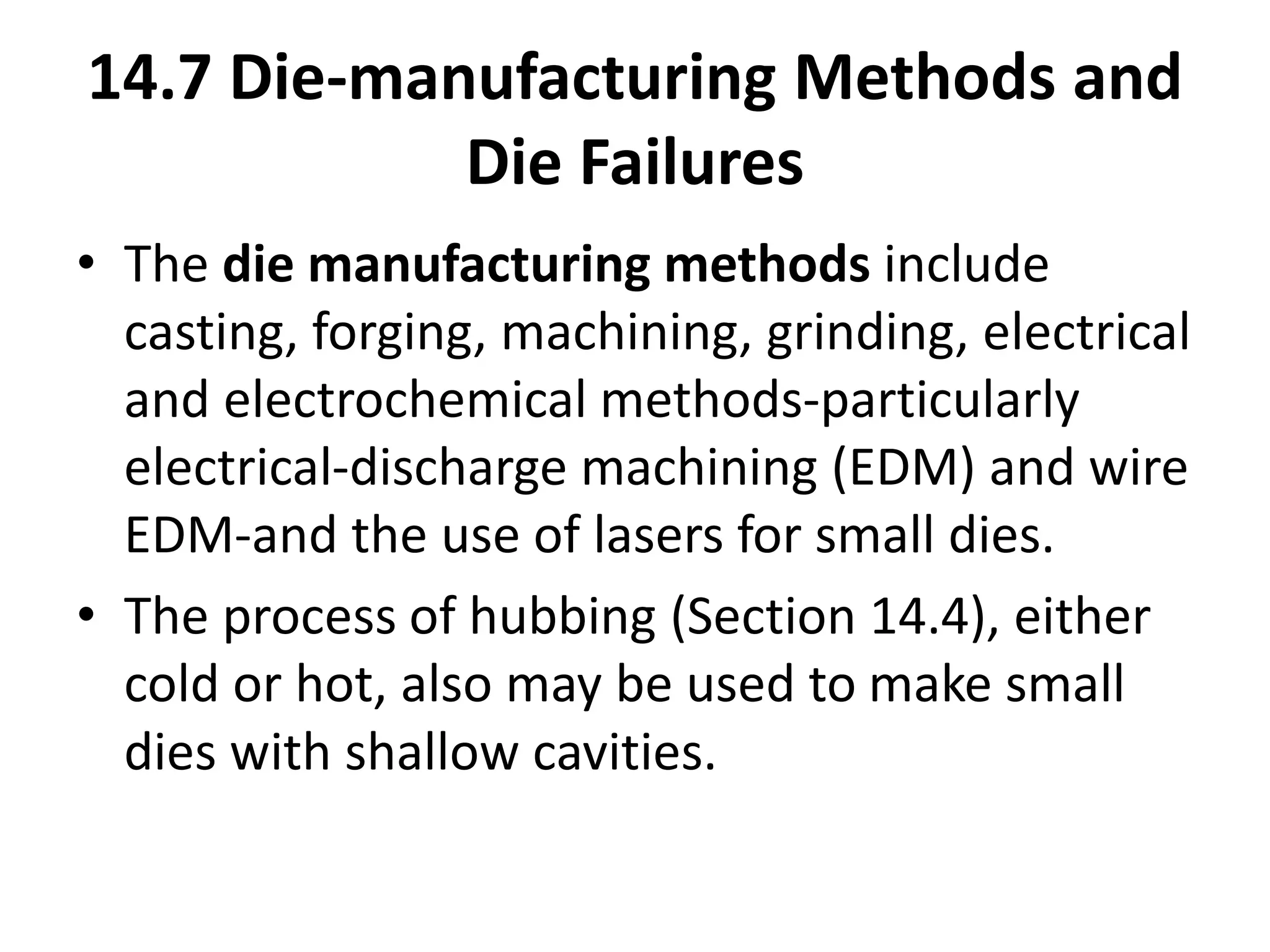 14.7 Die-manufacturing Methods and
Die Failures
• The die manufacturing methods include
casting, forging, machining, grinding, electrical
and electrochemical methods-particularly
electrical-discharge machining (EDM) and wire
EDM-and the use of lasers for small dies.
• The process of hubbing (Section 14.4), either
cold or hot, also may be used to make small
dies with shallow cavities.
 