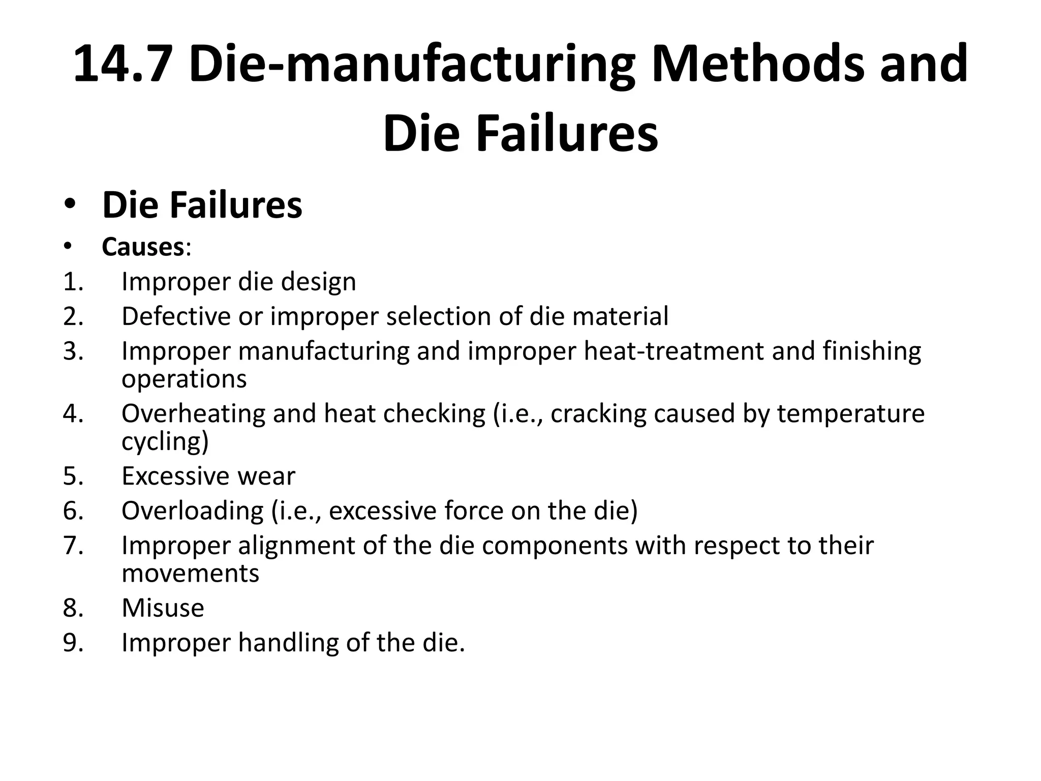 • Die Failures
• Causes:
1. Improper die design
2. Defective or improper selection of die material
3. Improper manufacturing and improper heat-treatment and finishing
operations
4. Overheating and heat checking (i.e., cracking caused by temperature
cycling)
5. Excessive wear
6. Overloading (i.e., excessive force on the die)
7. Improper alignment of the die components with respect to their
movements
8. Misuse
9. Improper handling of the die.
14.7 Die-manufacturing Methods and
Die Failures
 
