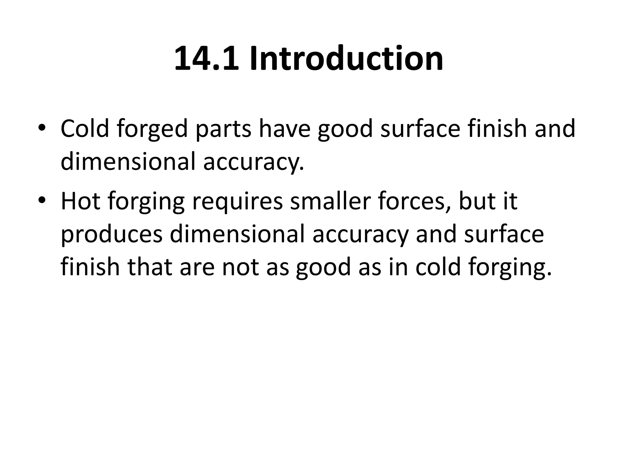 14.1 Introduction
• Cold forged parts have good surface finish and
dimensional accuracy.
• Hot forging requires smaller forces, but it
produces dimensional accuracy and surface
finish that are not as good as in cold forging.
 
