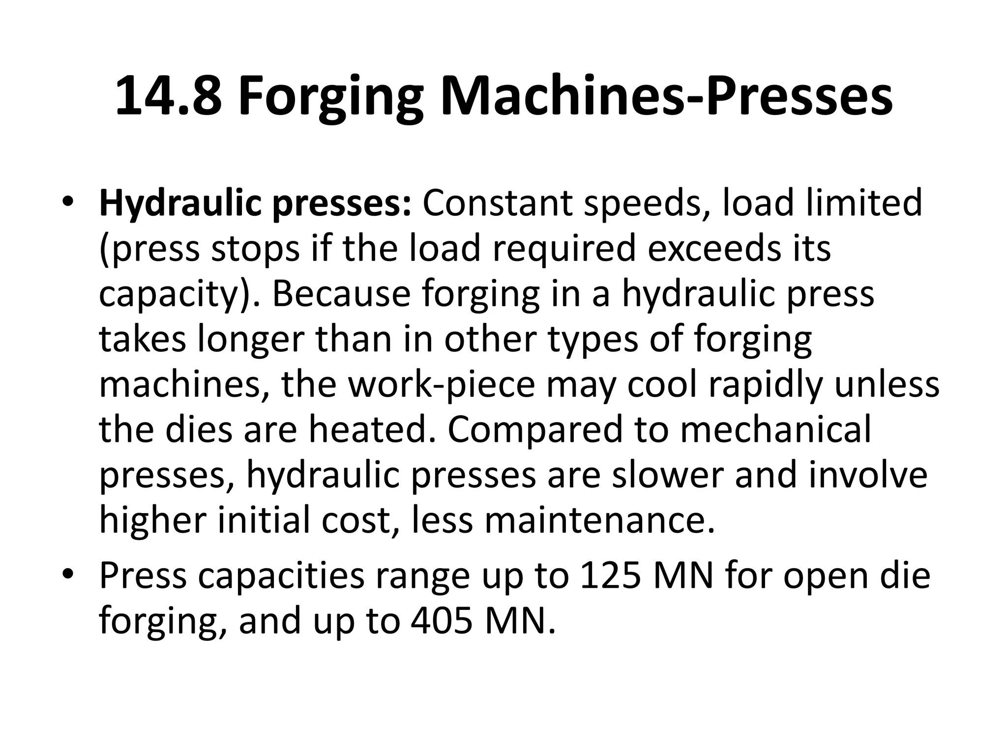 14.8 Forging Machines-Presses
• Hydraulic presses: Constant speeds, load limited
(press stops if the load required exceeds its
capacity). Because forging in a hydraulic press
takes longer than in other types of forging
machines, the work-piece may cool rapidly unless
the dies are heated. Compared to mechanical
presses, hydraulic presses are slower and involve
higher initial cost, less maintenance.
• Press capacities range up to 125 MN for open die
forging, and up to 405 MN.
 