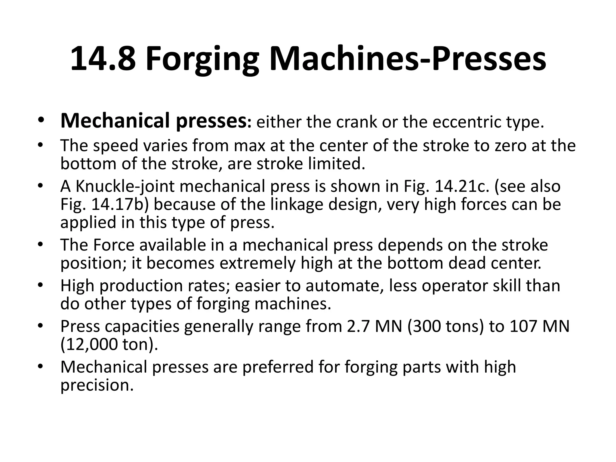 • Mechanical presses: either the crank or the eccentric type.
• The speed varies from max at the center of the stroke to zero at the
bottom of the stroke, are stroke limited.
• A Knuckle-joint mechanical press is shown in Fig. 14.21c. (see also
Fig. 14.17b) because of the linkage design, very high forces can be
applied in this type of press.
• The Force available in a mechanical press depends on the stroke
position; it becomes extremely high at the bottom dead center.
• High production rates; easier to automate, less operator skill than
do other types of forging machines.
• Press capacities generally range from 2.7 MN (300 tons) to 107 MN
(12,000 ton).
• Mechanical presses are preferred for forging parts with high
precision.
14.8 Forging Machines-Presses
 