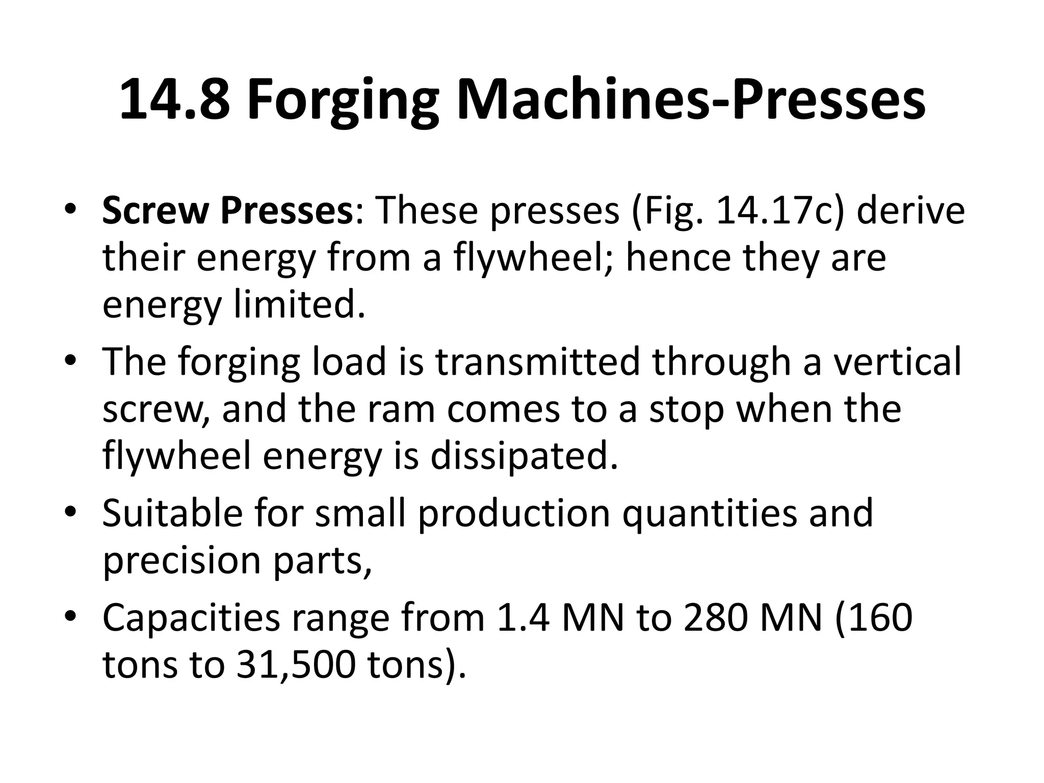 • Screw Presses: These presses (Fig. 14.17c) derive
their energy from a flywheel; hence they are
energy limited.
• The forging load is transmitted through a vertical
screw, and the ram comes to a stop when the
flywheel energy is dissipated.
• Suitable for small production quantities and
precision parts,
• Capacities range from 1.4 MN to 280 MN (160
tons to 31,500 tons).
14.8 Forging Machines-Presses
 