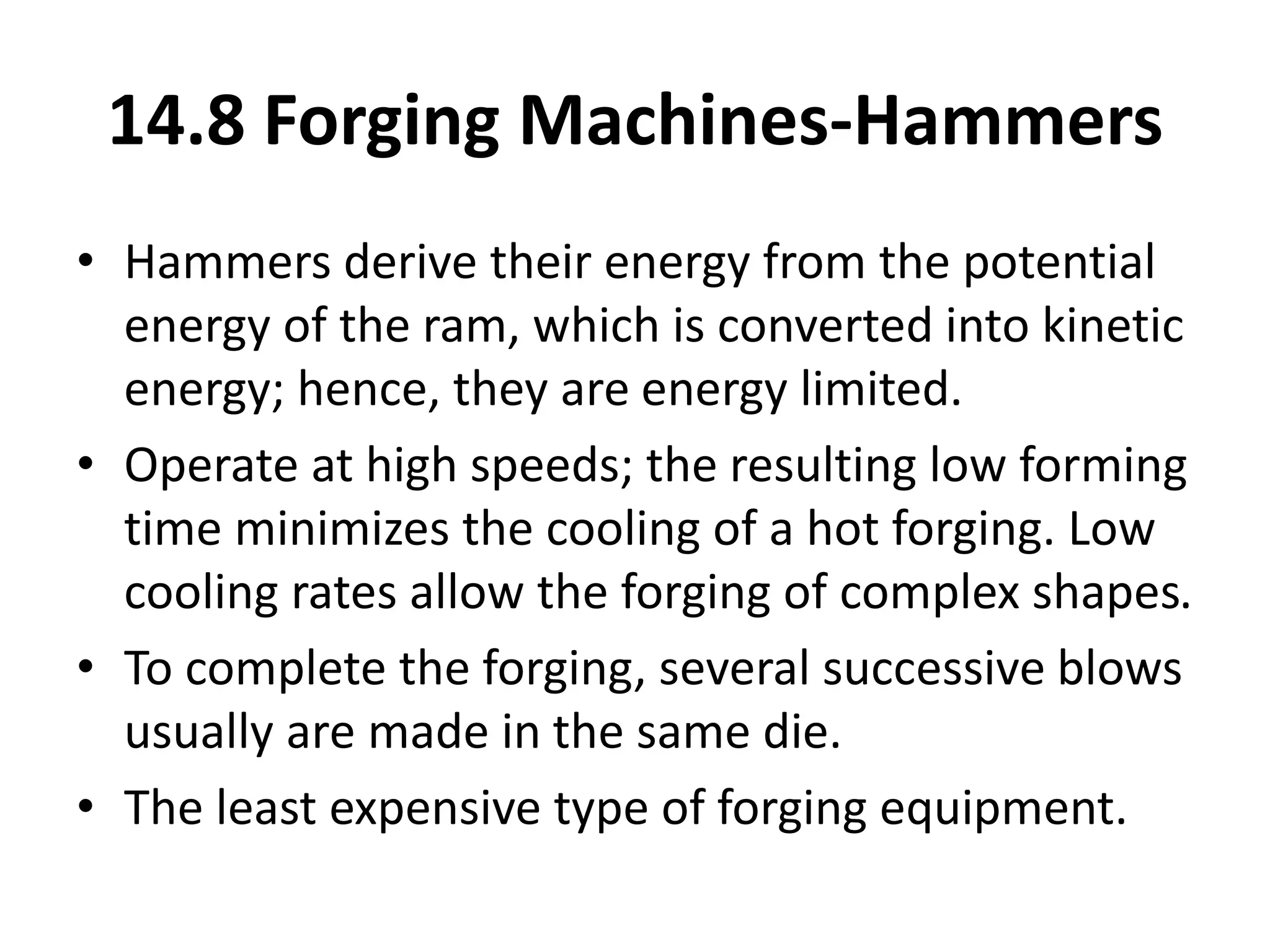 • Hammers derive their energy from the potential
energy of the ram, which is converted into kinetic
energy; hence, they are energy limited.
• Operate at high speeds; the resulting low forming
time minimizes the cooling of a hot forging. Low
cooling rates allow the forging of complex shapes.
• To complete the forging, several successive blows
usually are made in the same die.
• The least expensive type of forging equipment.
14.8 Forging Machines-Hammers
 