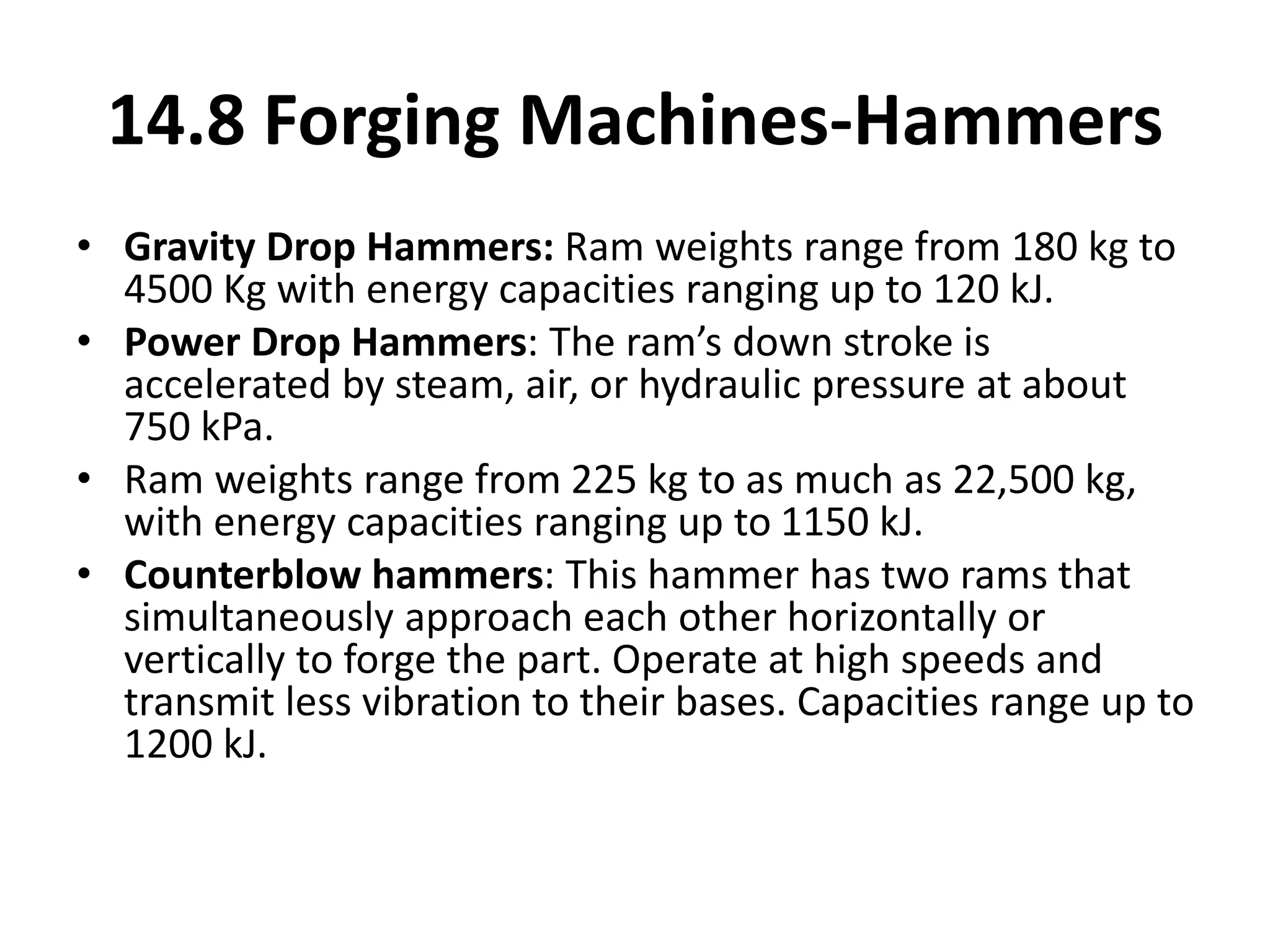 • Gravity Drop Hammers: Ram weights range from 180 kg to
4500 Kg with energy capacities ranging up to 120 kJ.
• Power Drop Hammers: The ram’s down stroke is
accelerated by steam, air, or hydraulic pressure at about
750 kPa.
• Ram weights range from 225 kg to as much as 22,500 kg,
with energy capacities ranging up to 1150 kJ.
• Counterblow hammers: This hammer has two rams that
simultaneously approach each other horizontally or
vertically to forge the part. Operate at high speeds and
transmit less vibration to their bases. Capacities range up to
1200 kJ.
14.8 Forging Machines-Hammers
 