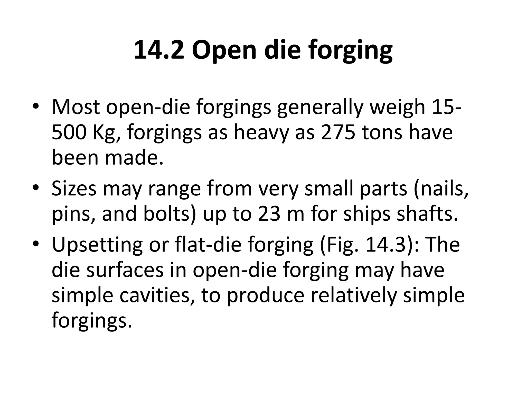 14.2 Open die forging
• Most open-die forgings generally weigh 15-
500 Kg, forgings as heavy as 275 tons have
been made.
• Sizes may range from very small parts (nails,
pins, and bolts) up to 23 m for ships shafts.
• Upsetting or flat-die forging (Fig. 14.3): The
die surfaces in open-die forging may have
simple cavities, to produce relatively simple
forgings.
 