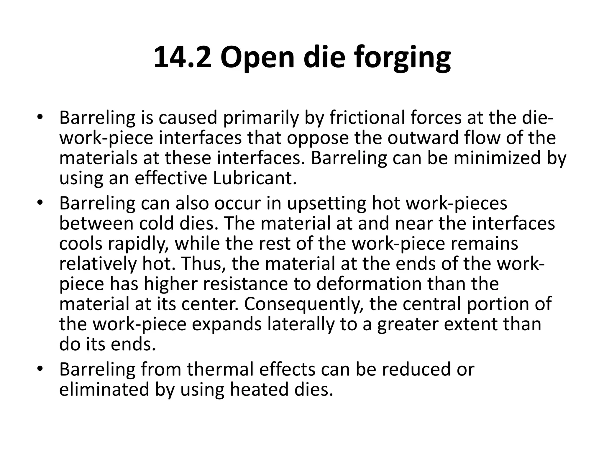 14.2 Open die forging
• Barreling is caused primarily by frictional forces at the die-
work-piece interfaces that oppose the outward flow of the
materials at these interfaces. Barreling can be minimized by
using an effective Lubricant.
• Barreling can also occur in upsetting hot work-pieces
between cold dies. The material at and near the interfaces
cools rapidly, while the rest of the work-piece remains
relatively hot. Thus, the material at the ends of the work-
piece has higher resistance to deformation than the
material at its center. Consequently, the central portion of
the work-piece expands laterally to a greater extent than
do its ends.
• Barreling from thermal effects can be reduced or
eliminated by using heated dies.
 