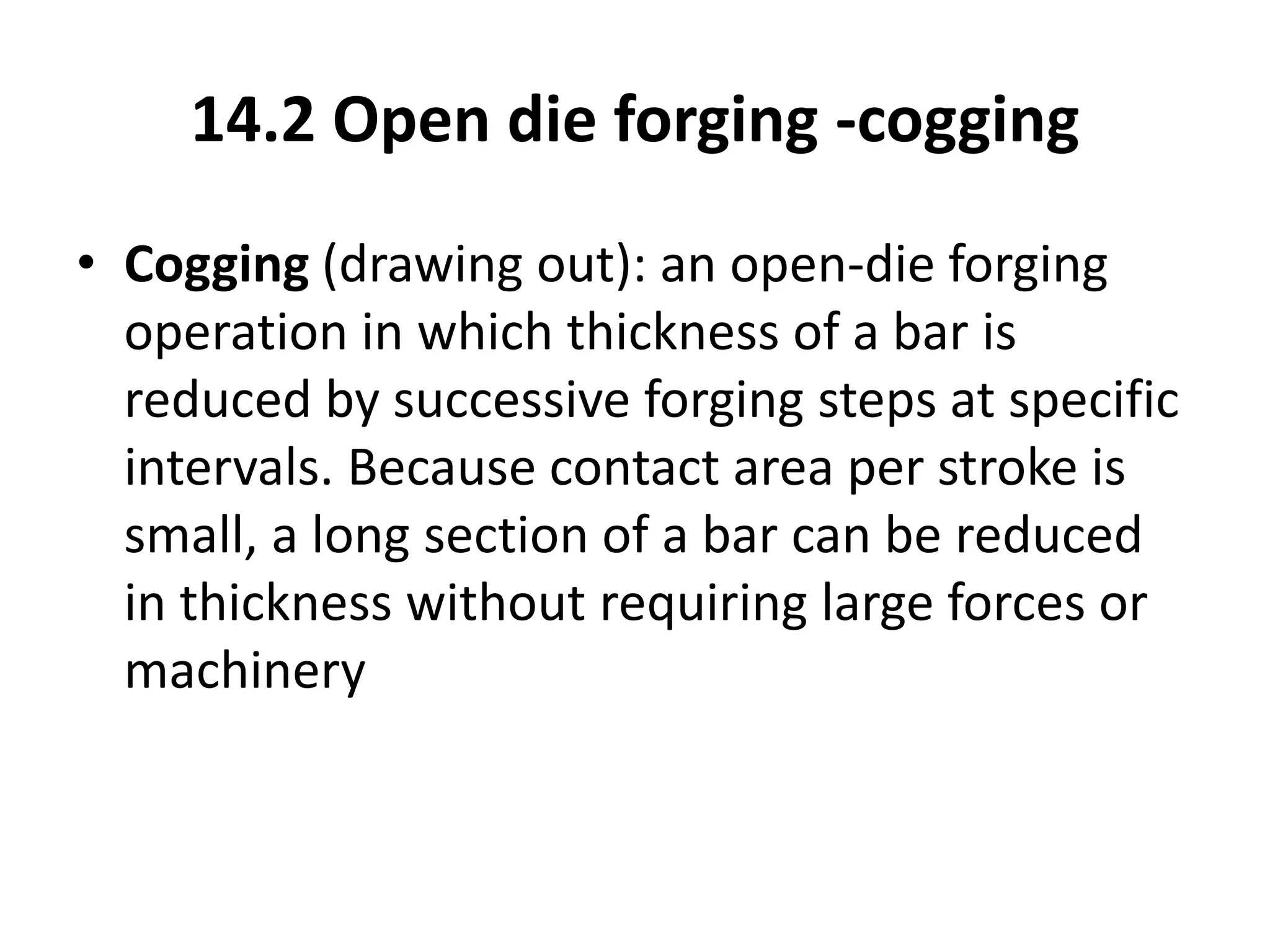 14.2 Open die forging -cogging
• Cogging (drawing out): an open-die forging
operation in which thickness of a bar is
reduced by successive forging steps at specific
intervals. Because contact area per stroke is
small, a long section of a bar can be reduced
in thickness without requiring large forces or
machinery
 