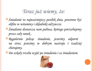 Teraz już wiemy, że:
 Śniadanie  to najważniejszy posiłek dnia, powinno być
  obfite w witaminy i składniki odżywcze.
 Śniadanie dostarcza nam paliwa, którego potrzebujemy
  przez cały ranek .
 Regularnie jedząc śniadanie, jesteśmy odporni
  na stres, jesteśmy w dobrym nastroju i rzadziej
  chorujemy.
 Do szkoły trzeba wyjść po śniadaniu i ze śniadaniem.
 