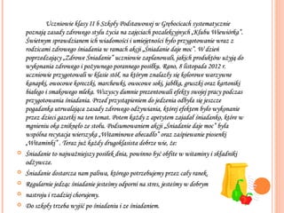 Uczniowie klasy II b Szkoły Podstawowej w Grębocicach systematycznie
    poznają zasady zdrowego stylu życia na zajęciach pozalekcyjnych „Klubu Wiewiórka”.
    Świetnym sprawdzianem ich wiadomości i umiejętności było przygotowanie wraz z
    rodzicami zdrowego śniadania w ramach akcji „Śniadanie daje moc”. W dzień
    poprzedzający „Zdrowe Śniadanie” uczniowie zaplanowali, jakich produktów użyją do
    wykonania zdrowego i pożywnego porannego posiłku. Rano, 8 listopada 2012 r.
    uczniowie przygotowali w klasie stół, na którym znalazły się kolorowe warzywne
    kanapki, owocowe koreczki, marchewki, owocowe soki, jabłka, gruszki oraz kartoniki
    białego i smakowego mleka. Wszyscy dumnie prezentowali efekty swojej pracy podczas
    przygotowania śniadania. Przed przystąpieniem do jedzenia odbyła się jeszcze
    pogadanka utrwalająca zasady zdrowego odżywiania, której efektem było wykonanie
    przez dzieci gazetki na ten temat. Potem każdy z apetytem zajadał śniadanko, które w
    mgnieniu oka zniknęło ze stołu. Podsumowaniem akcji „Śniadanie daje moc” była
    wspólna recytacja wierszyka „Witaminowe abecadło” oraz zaśpiewanie piosenki
    „Witaminki” . Teraz już każdy drugoklasista dobrze wie, że:
   Śniadanie to najważniejszy posiłek dnia, powinno być obfite w witaminy i składniki
    odżywcze.
   Śniadanie dostarcza nam paliwa, którego potrzebujemy przez cały ranek.
   Regularnie jedząc śniadanie jesteśmy odporni na stres, jesteśmy w dobrym
   nastroju i rzadziej chorujemy.
   Do szkoły trzeba wyjść po śniadaniu i ze śniadaniem.
 