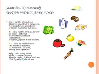 Stanisław Karaszewski
WITAMINOWE ABECADŁO 

   Oczy, gardło, włosy, kości 
    zdrowsze są, gdy A w nich gości. 
    A w marchewce, pomidorze, 
    w maśle, mleku też być może. 
    B – bądź bystry, zwinny, żwawy 
    do nauki i zabawy! 
    W drożdżach, ziarnach
    i orzeszkach, 
    w serach, jajkach B też mieszka. 
    C – to coś na przeziębienie 
    i na lepsze ran gojenie. 
    C: porzeczka i cytryna, 
    świeży owoc i jarzyna! 
    Zęby, kości lepiej rosną, 
    kiedy D dostaną wiosną. 
    Zjesz ją z rybą, jajkiem, mlekiem. 
    Na krzywicę D jest lekiem. 
 