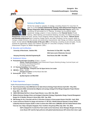 Jeongmin Kim
PricewaterhouseCoopers Consulting
Director
Summary of Qualifications
Mr Kim has worked as operation & strategy consulting Director for more than 19
years for as like Customer Relationship Strategy, Sales Enhancement Program, Post
Merger Integration, M&A Strategy and Global Leadership Program. Before PwC
consulting, he had worked for A.T. Kearney. He always has successfully leaded
operational strategy projects in many industries as like Financial Sector (Private
Banking , Retail Banking, and Investment Banking, Securities, Fire Marine Insurance),
Retail Sector (Department store, Grocery, Home shopping, Internet shopping mall, Resort), Telecom Sector
and Manufacturing Sector(Semi Conductor, Display Device, and Steel Company). He has a proven ability to
manage multiple functions, drive process and productivity improvements, lead change, and deliver measurable
results. He had selected the Best Leader of the year 2005 in AT.Kearney consulting at year end party. He also
received the appreciation plaque from Daewoo Securities (# 1 Securities Company in Korea) for Sales
Enhancement Program for Wealth Management 2009.)
 Education and Certifications
University of Manchester , Statistics MSc Manchester U.K (Sep 2001~ Aug 2002),
With Same Level of Distinction Honored
Hanyang University, Industrial Engineering BS Seoul Korea (Feb 1989 ~Feb 1996)
 Employment History
 PricewaterhouseCoopers Consulting ( 07.April ~ Current)
- Director, Growth & Innovation (Sales Enhancement Program, Marketing Strategy, Customer Impact, and
Innovation, Post Merge Integration)
- Fin Tech Revolution Leader
 A.T. Kearney Consulting ( 04.Jan~07.April)
- Senior Manager , Enterprise Lean Six Sigma Service Line Leader
 IBM BCS, ( 99.Sep ~ 04.Jan)
- Principal Consultant, Certified Master Black Belt
 Samsung SDI (96.Feb~ 99.Sep)
- Quality Engineer and Black Belt
 Project Experience
Under PricewaterhouseCoopers Consulting
 Hana Financial Group, Hana BNB Bank In US, Sales Enhance Strategy Project Director( April 2015 ~May 2015)
 Steel Companies M&A commercial due diligence and synergy strategy & Post Merger Integration Project Director
(Aug, 2014 ~ Dec, 2014)
 BMW CRM Global Roll Out in Korea Project Director ( June, 2014~Feb, 2015)
 Midterm Business Strategy (Vision and strategy) & Operation Strategy (Organization Design, Financial Management
Design) for #2 Retailer (Grocery) in Korea (May, 2014~ Sep, 2014)
 PMI Strategy for No 1 Securities with No 12 Securities Company in Korea project director (Feb,2014 ~April, 2014)
 2 years continuous Director for design and execution of SKT (No 1 Mobile Network Operator in Korea) Global
Leadership Intensive Program (GLIP) in order to achieve their 2020 vision (100&100) with PwC Global Network (New
York, San Jose, Tokyo, Shanghai, Singapore, Paris, Frankfurt, Hong Kong Office) (Apr, 2012 ~Oct, 2013)
- GLIP is designed for 4 Levels from Team Leader (Junior Executives), Senior Manager, Manger and Young
Junior Board. SKT need the high performer with global leadership because SKT achieve their vision’s goal
 
