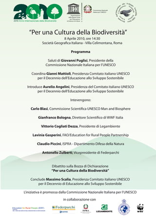 Commissione Nazionale
                                                                                                    Italiana per l’UNESCO

                                                                                 Organizzazione
                                                                             delle Nazioni Unite
                                                                               per l’Educazione,
                                                                          la Scienza e la Cultura




                             “Per una Cultura della Biodiversità”
                                                                 8 Aprile 2010, ore 14:30
                                                    Società Geogra ca Italiana - Villa Celimontana, Roma

                                                                                 Programma

                                                              Saluti di Giovanni Puglisi, Presidente della
                                                             Commissione Nazionale Italiana per l’UNESCO

                                 Coordina Gianni Mattioli, Presidenza Comitato italiano UNESCO
                                    per il Decennio dell’Educazione allo Sviluppo Sostenibile

                          Introduce Aurelio Angelini, Presidenza del Comitato italiano UNESCO
                                per il Decennio dell’Educazione allo Sviluppo Sostenibile

                                                                                Intevengono:

                                Carlo Blasi, Commissione Scienti ca UNESCO Man and Biosphere

                                             Gianfranco Bologna, Direttore Scienti co di WWF Italia

                                                  Vittorio Cogliati Dezza, Presidente di Legambiente

                                   Lavinia Gasperini, FAO/Education for Rural People Partnership

                                           Claudio Piccini, ISPRA - Dipartimento Difesa della Natura

                                                    Antonello Zulberti, Vicepresidente di Federparchi


                                                                Dibattito sulla Bozza di Dichiarazione
                                                                “Per una Cultura della Biodiversità”

                               Conclude Massimo Scalia, Presidenza Comitato italiano UNESCO
                                   per il Decennio di Educazione allo Sviluppo Sostenibile

                   L’iniziativa è promossa dalla Commissione Nazionale Italiana per l’UNESCO
                                                                        in collaborazione con

leaded by
FAO - FOOD AND AGRICULTURAL ORGANIZATION OF UNITED NATIONS
 