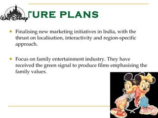 FUTURE PLANS Finalising new marketing initiatives in India, with the thrust on localisation, interactivity and region-specific approach. Focus on family entertainment industry. They have received the green signal to produce films emphasising the family values. 