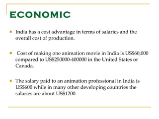 ECONOMIC India has a cost advantage in terms of salaries and the overall cost of production. Cost of making one animation movie in India is US$60,000 compared to US$250000-400000 in the United States or Canada. The salary paid to an animation professional in India is US$600 while in many other developing countries the salaries are about US$1200.  
