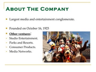 About The Company Largest media and entertainment conglomerate.  Founded on October 16, 1923  Other ventures : Studio Entertainment. Parks and Resorts. Consumer Products. Media Networks. 