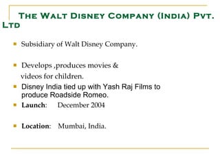 Subsidiary of Walt Disney Company. Develops ,produces movies &  videos for children. Disney India tied up with Yash Raj Films to produce Roadside Romeo. Launch :  December 2004 Location :  Mumbai, India.  The Walt Disney Company (India) Pvt. Ltd 