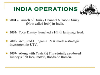 INDIA OPERATIONS 2004  – Launch of Disney Channel & Toon Disney  (Now called Jetix) in India. 2005 -  Toon Disney launched a Hindi language feed. 2006 -  Acquired Hungama TV & made a strategic    investment in UTV. 2007 -  Along with Yash Raj Films jointly produced    Disney's first local movie, Roadside Romeo. 