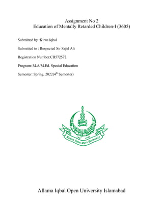 Assignment No 2
Education of Mentally Retarded Children-I (3605)
Submitted by :Kiran Iqbal
Submitted to : Respected Sir Sajid Ali
Registration Number:CB572572
Program: M.A/M.Ed. Special Education
Semester: Spring, 2022(4th
Semester)
Allama Iqbal Open University Islamabad
 