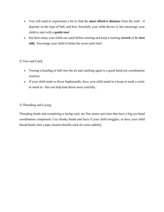  You will need to experiment a bit to find the most effective distance from the wall – it
depends on the type of ball, and how forcefully your child throws it, but encourage your
child to start with a gentle toss!
 See how many your child can catch before missing and keep a running record of the best
tally. Encourage your child to better the score each time!
2) Toss and Catch
 Tossing a beanbag or ball into the air and catching again is a good hand-eye coordination
exercise.
 If your child tends to throw haphazardly, have your child stand in a hoop or mark a circle
to stand in - this can help kids throw more carefully.
3) Threading and Lacing
Threading beads and completing a lacing card, are fine motor activities that have a big eye-hand
coordination component. Use chunky beads and laces if your child struggles, or have your child
thread beads onto a pipe cleaner/chenille stick for extra stability.
 