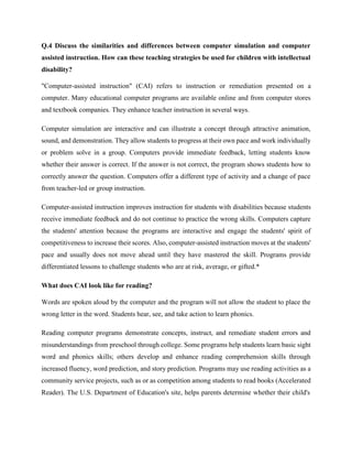 Q.4 Discuss the similarities and differences between computer simulation and computer
assisted instruction. How can these teaching strategies be used for children with intellectual
disability?
"Computer-assisted instruction" (CAI) refers to instruction or remediation presented on a
computer. Many educational computer programs are available online and from computer stores
and textbook companies. They enhance teacher instruction in several ways.
Computer simulation are interactive and can illustrate a concept through attractive animation,
sound, and demonstration. They allow students to progress at their own pace and work individually
or problem solve in a group. Computers provide immediate feedback, letting students know
whether their answer is correct. If the answer is not correct, the program shows students how to
correctly answer the question. Computers offer a different type of activity and a change of pace
from teacher-led or group instruction.
Computer-assisted instruction improves instruction for students with disabilities because students
receive immediate feedback and do not continue to practice the wrong skills. Computers capture
the students' attention because the programs are interactive and engage the students' spirit of
competitiveness to increase their scores. Also, computer-assisted instruction moves at the students'
pace and usually does not move ahead until they have mastered the skill. Programs provide
differentiated lessons to challenge students who are at risk, average, or gifted.*
What does CAI look like for reading?
Words are spoken aloud by the computer and the program will not allow the student to place the
wrong letter in the word. Students hear, see, and take action to learn phonics.
Reading computer programs demonstrate concepts, instruct, and remediate student errors and
misunderstandings from preschool through college. Some programs help students learn basic sight
word and phonics skills; others develop and enhance reading comprehension skills through
increased fluency, word prediction, and story prediction. Programs may use reading activities as a
community service projects, such as or as competition among students to read books (Accelerated
Reader). The U.S. Department of Education's site, helps parents determine whether their child's
 