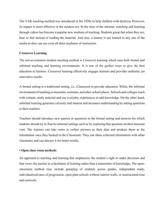 The VAK teaching method was introduced in the 1920s to help children with dyslexia. However,
its impact is more effective in the modern era. In the time of the internet, watching and learning
through videos has become a popular new medium of teaching. Students grasp fast when they see,
hear or feel instead of reading the material. And also, a learner is not limited to any one of the
media as they can use even all three mediums of instruction.
Crossover Learning
The not-so-common modern teaching method is Crossover learning which uses both formal and
informal teaching and learning environments. It is one of the perfect ways to give the best
education to learners. Crossover learning effectively engages learners and provides authentic yet
innovative results.
A formal setting is a traditional setting, i.e., Classroom to provide education. While, the informal
environment of teaching is museums, seminars, and after-school places. Schools and colleges teach
with content, study material and use everyday experiences to add knowledge. On the other hand,
informal learning generates curiosity and interest and increases understanding by asking questions
to their teachers.
Teachers should introduce new queries or questions in the formal setting and answers for which
students should try to find in informal settings such as by exploring that question on their museum
visit. The learners can take notes or collect pictures as their data and produce them as the
information once they backed in the Classroom. They can share collected information with other
classmates and can discuss it for better results.
• Open class room methods
An approach to teaching and learning that emphasizes the student’s right to make decisions and
that views the teacher as a facilitator of learning rather than a transmitter of knowledge. The open-
classroom method may include grouping of students across grades, independent study,
individualized rates of progression, open-plan schools without interior walls, or unstructured time
and curricula.
 