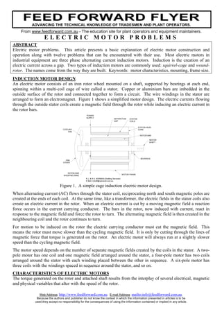 FEED FORWARD FLYER
           ADVANCING THE TECHNICAL KNOWLEDGE OF TRADESMEN AND PLANT OPERATORS.
    From www.feedforward.com.au - The education site for plant operators and equipment maintainers.
                   ELECTRIC MOTOR PROBLEMS
ABSTRACT
Electric motor problems. This article presents a basic explanation of electric motor construction and
operation along with twelve problems that can be encountered with their use. Most electric motors in
industrial equipment are three phase alternating current induction motors. Induction is the creation of an
electric current across a gap. Two types of induction motors are commonly used: squirrel-cage and wound-
rotor. The names come from the way they are built. Keywords: motor characteristics, mounting, frame size.
INDUCTION MOTOR DESIGN
An electric motor consists of an iron rotor wheel mounted on a shaft, supported by bearings at each end,
spinning within a multi-coil cage of wire called a stator. Copper or aluminium bars are imbedded in the
outside surface of the rotor and connected together to form a circuit. The wire windings in the stator are
arranged to form an electromagnet. Figure 1 shows a simplified motor design. The electric currents flowing
through the outside stator coils create a magnetic field through the rotor while inducing an electric current in
the rotor bars.
                                                    POWER
                                                    SUPPLY                         SEPARATION      STATOR
                                                                                   GAP             COILS


                                                                                                            STATOR IRON
                                  COOLING                                                                   CORE
                                      FAN

                                                                                                             ROTOR BAR

                                                                                                                     MOTOR
                                                                                                                     SHAFT




                                                                                                              BEARINGS
                                    FAN
                                  COVER




                                      ROTOR BAR
                                                                                             MOTOR FRAME
                                   SHORTING RING
                                                    R.J. & R.S. NORMAN (Drafting Services)
                                                    E-Mail: rrdraft@optusnet.com.au

                                Figure 1. A simple cage induction electric motor design.
When alternating current (AC) flows through the stator coil, reciprocating north and south magnetic poles are
created at the ends of each coil. At the same time, like a transformer, the electric fields in the stator coils also
create an electric current in the rotor. When an electric current is cut by a moving magnetic field a reaction
force occurs in the current carrying conductor. The bars in the rotor, now induced with current, react in
response to the magnetic field and force the rotor to turn. The alternating magnetic field is then created in the
neighbouring coil and the rotor continues to turn.
For motion to be induced on the rotor the electric carrying conductor must cut the magnetic field. This
means the rotor must move slower than the cycling magnetic field. It is only by cutting through the lines of
magnetic force that torque is generated on the rotor. An electric motor will always run at a slightly slower
speed than the cycling magnetic field.
The motor speed depends on the number of separate magnetic fields created by the coils in the stator. A two-
pole motor has one coil and one magnetic field arranged around the stator, a four-pole motor has two coils
arranged around the stator with each winding placed between the other in sequence. A six-pole motor has
three coils with the windings spaced in sequence around the stator, and so on.
CHARACTERISTICS OF ELECTRIC MOTORS
The torque generated on the rotor and attached shaft results from the interplay of several electrical, magnetic
and physical variables that alter with the speed of the rotor.

                Web Address: http://www.feedforward.com.au. E-mail Address: mailto:info@feedforward.com.au.
              Because the authors and publisher do not know the context in which the information presented in articles is to be
             used they accept no responsibility for the consequences of using the information contained or implied in any article.
 
