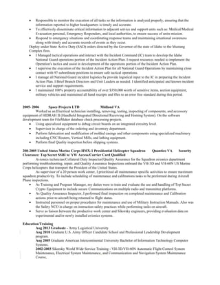 • Responsible to monitor the execution of all tasks so the information is analyzed properly, ensuring that the
information reported to higher headquarters is timely and accurate.
• To effectively disseminate critical information to adjacent service and support units such as: Medical/Medical
Evacuation personal, Emergency Responders, and local authorities, to ensure success of units mission.
• Respond to emergency situations and coordinating response teams and maintaining situational awareness
along with timely and accurate records of events as they occur.
Deploy under State Active Duty (SAD) orders directed by the Governor of the state of Idaho to the Mustang
Complex fires.
• I Managed tactical operations and interact with the Incident Command (IC) team to develop the Idaho
National Guard operations portion of the Incident Action Plan. I request resources needed to implement the
Operation's tactics and assist in development of the operations portion of the Incident Action Plan.
• I supervise the execution of the Incident Action Plan for all National Guard Operations by maintaining close
contact with 97 subordinate positions to ensure safe tactical operations.
• I manage all National Guard incident logistics by provide logistical input to the IC in preparing the Incident
Action Plan. I Brief Branch Directors and Unit Leaders as needed. I identified anticipated and known incident
service and support requirements.
• I maintained 100% property accountability of over $350,000 worth of sensitive items, section equipment,
military vehicles and maintained all hand receipts and files to an error free standard during this period.
2005- 2006 Space Projects LTD Midland VA
Worked as an Electrical technician installing, removing, testing, inspecting of components, and accessory
equipment of HIDRAH II (Handheld Integrated Directional Receiving and Homing System). On the software
development team for FileMaker database check processing projects.
• Using specialized equipment to debug circuit boards on an integrated circuitry level.
• Supervisor in charge of the ordering and inventory department.
• Perform fabrication and modification of molded casings and other components using specialized machinery
including CNC Routers, Vertical Mills, and lathing equipment.
• Perform final Quality inspection before shipping systems.
200-2005 United States Marine Corps HMX-1 Presidential Helicopter Squadron Quantico VA Security
Clearance: Top Secret SSBI w/ YW Access/Currier Card Qualified
Avionics technician/Collateral Duty Inspector/Quality Assurance for the Squadron avionics department
performing troubleshooting, repair, and Quality Assurance Inspections onboard the VH-3D and VH-60N US Marine
Corps helicopters that transport the President of the United States.
As supervisor of a 20 person work center, I prioritized all maintenance specific activities to ensure maximum
squadron productivity. To include scheduling of maintenance and calibrations tasks to be preformed during Aircraft
Phase inspections.
• As Training and Program Manager, my duties were to train and evaluate the use and handling of Top Secret
Crypto Equipment to include secure Communications on multiple radio and transmitter platforms.
• As Quality Assurance Inspector, I performed final inspection on completed maintenance and Calibration
actions prior to aircraft being returned to flight status.
• Instructed personnel on proper procedures for maintenance and use of Military Instruction Manuals. Also was
the Safety NCO in charge on instruction safety practices while performing tasks on aircraft.
• Serve as liaison between the productive work center and Sikorsky engineers, providing evaluation data on
experimental and/or newly installed avionics systems.
Education/Training
Aug 2013 Graduate - Army Logistical University
Aug 2010 Graduate U.S. Army Officer Candidate School and Professional Leadership Development
program.
Aug 2005 Graduate American Intercontinental University Bachelor of Information Technology Computer
Systems.
2002-2003 Sikorsky World Wide Service Training - VH-3D/VH-60N Automatic Flight Control System
Maintenance, Electrical System Maintenance, and Communication and Navigation System Maintenance
Course.
 