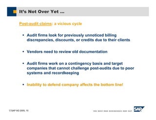 SAP AG 2005, 10
It’s Not Over Yet …
Post-audit claims: a vicious cycle
# Audit firms look for previously unnoticed billing
discrepancies, discounts, or credits due to their clients
# Vendors need to review old documentation
# Audit firms work on a contingency basis and target
companies that cannot challenge post-audits due to poor
systems and recordkeeping
# Inability to defend company affects the bottom line!
 