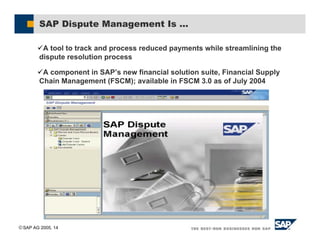 SAP AG 2005, 14
SAP Dispute Management Is ...
%A tool to track and process reduced payments while streamlining the
dispute resolution process
%A component in SAP’s new financial solution suite, Financial Supply
Chain Management (FSCM); available in FSCM 3.0 as of July 2004
 