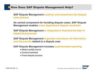 SAP AG 2005, 18
How Does SAP Dispute Management Help?
SAP Dispute Management controls and streamlines the dispute
case process
As central component for handling dispute cases, SAP Dispute
Management enables cross-department dispute resolution
SAP Dispute Management is integrated in financial but also in
logistical processes
SAP Dispute Management organizes and stores all information
and documents related to a dispute case
SAP Dispute Management includes sophisticated reporting
$ Detect quality issues
$ Control workload
$ Track dispute process
 
