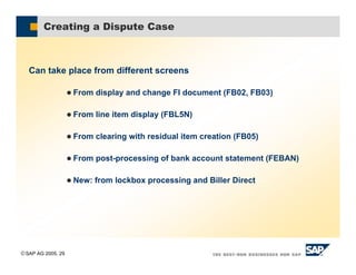 SAP AG 2005, 29
Creating a Dispute Case
Can take place from different screens
& From display and change FI document (FB02, FB03)
& From line item display (FBL5N)
& From clearing with residual item creation (FB05)
& From post-processing of bank account statement (FEBAN)
& New: from lockbox processing and Biller Direct
 