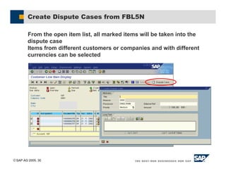 SAP AG 2005, 30
Create Dispute Cases from FBL5N
From the open item list, all marked items will be taken into the
dispute case
Items from different customers or companies and with different
currencies can be selected
 