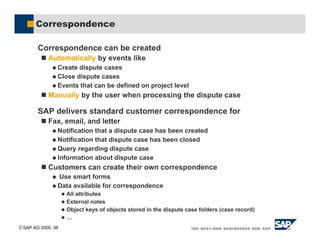 SAP AG 2005, 38
Correspondence
Correspondence can be created
! Automatically by events like
$ Create dispute cases
$ Close dispute cases
$ Events that can be defined on project level
! Manually by the user when processing the dispute case
SAP delivers standard customer correspondence for
! Fax, email, and letter
$ Notification that a dispute case has been created
$ Notification that dispute case has been closed
$ Query regarding dispute case
$ Information about dispute case
! Customers can create their own correspondence
$ Use smart forms
$ Data available for correspondence
& All attributes
& External notes
& Object keys of objects stored in the dispute case folders (case record)
& …
 