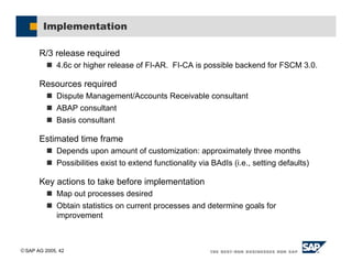 SAP AG 2005, 42
Implementation
R/3 release required
! 4.6c or higher release of FI-AR. FI-CA is possible backend for FSCM 3.0.
Resources required
! Dispute Management/Accounts Receivable consultant
! ABAP consultant
! Basis consultant
Estimated time frame
! Depends upon amount of customization: approximately three months
! Possibilities exist to extend functionality via BAdIs (i.e., setting defaults)
Key actions to take before implementation
! Map out processes desired
! Obtain statistics on current processes and determine goals for
improvement
 