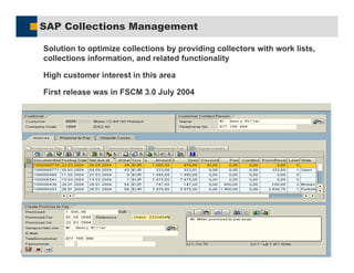 SAP AG 2005, 49
SAP Collections Management
%Solution to optimize collections by providing collectors with work lists,
collections information, and related functionality
%High customer interest in this area
%First release was in FSCM 3.0 July 2004
 