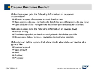 SAP AG 2005, 52
Prepare Customer Contact
Collection agent gets the following information on customer
account level
! All open invoices of customer account (invoice view)
! Open promises to pay – navigation to detail view possible (promise-to-pay view)
! Open dispute cases – navigation to detail view possible (dispute case view)
Collection agent gets the following information on invoice level
! Invoice history
! Promises-to-pay list per invoice – navigation to detail view possible
! Dispute case list per invoice – navigation to detail view possible
Collector can define layouts that allow him to view status of invoice at a
glance like
! Invoiced amount
! Open amount
! Paid
! Credited
! Promised
 