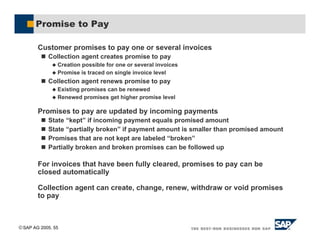 SAP AG 2005, 55
Promise to Pay
Customer promises to pay one or several invoices
! Collection agent creates promise to pay
$ Creation possible for one or several invoices
$ Promise is traced on single invoice level
! Collection agent renews promise to pay
$ Existing promises can be renewed
$ Renewed promises get higher promise level
Promises to pay are updated by incoming payments
! State “kept” if incoming payment equals promised amount
! State “partially broken” if payment amount is smaller than promised amount
! Promises that are not kept are labeled “broken”
! Partially broken and broken promises can be followed up
For invoices that have been fully cleared, promises to pay can be
closed automatically
Collection agent can create, change, renew, withdraw or void promises
to pay
 