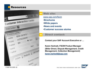 SAP AG 2005, 62
Resources
' Direct contact:
Contact your SAP Account Executive or …
Karen Hartnett, FSCM Product Manager
(Biller Direct, Dispute Management, Credit
Management, Collection Management)
karen.hartnett@sap.com
' Web site:
www.sap.com/fscm
•Brochures
•White papers
•News and events
•Customer success stories
 