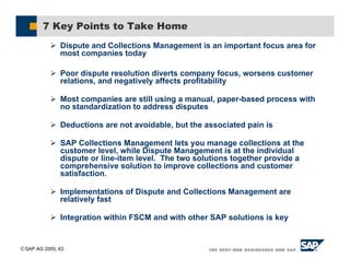 SAP AG 2005, 63
7 Key Points to Take Home
( Dispute and Collections Management is an important focus area for
most companies today
( Poor dispute resolution diverts company focus, worsens customer
relations, and negatively affects profitability
( Most companies are still using a manual, paper-based process with
no standardization to address disputes
( Deductions are not avoidable, but the associated pain is
( SAP Collections Management lets you manage collections at the
customer level, while Dispute Management is at the individual
dispute or line-item level. The two solutions together provide a
comprehensive solution to improve collections and customer
satisfaction.
( Implementations of Dispute and Collections Management are
relatively fast
( Integration within FSCM and with other SAP solutions is key
 